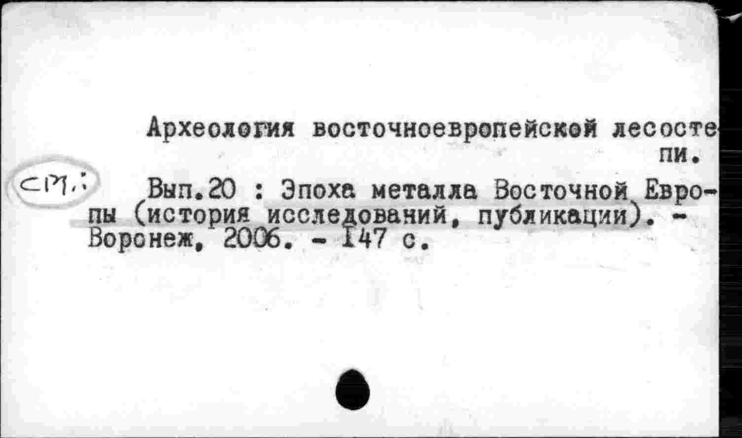 ﻿Археология восточноевропейской лесосте пи.
И-’« Вып.20 : Эпоха металла Восточной Европы (история исследований, публикации). -Воронеж, 2006. - 147 с.